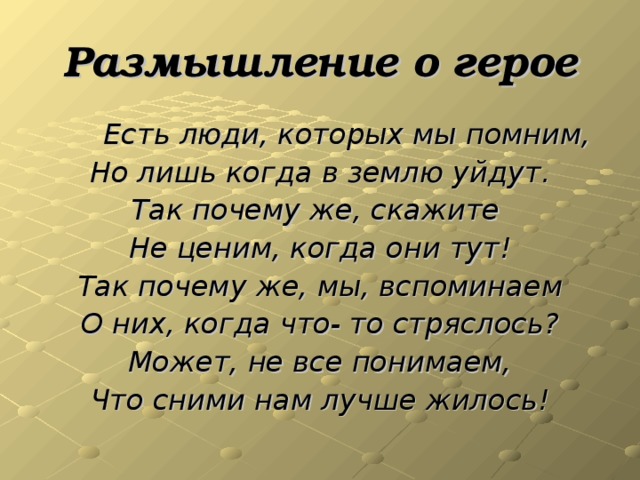 Размышление о герое  Есть люди, которых мы помним, Но лишь когда в землю уйдут. Так почему же, скажите Не ценим, когда они тут! Так почему же, мы, вспоминаем О них, когда что- то стряслось? Может, не все понимаем, Что сними нам лучше жилось!