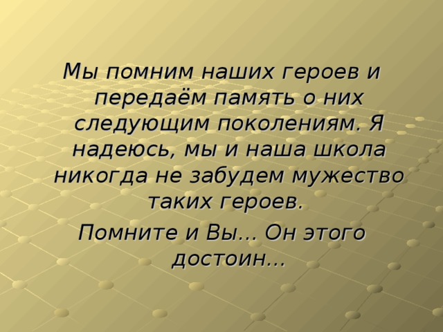 Мы помним наших героев и передаём память о них следующим поколениям. Я надеюсь, мы и наша школа никогда не забудем мужество таких героев. Помните и Вы... Он этого достоин...