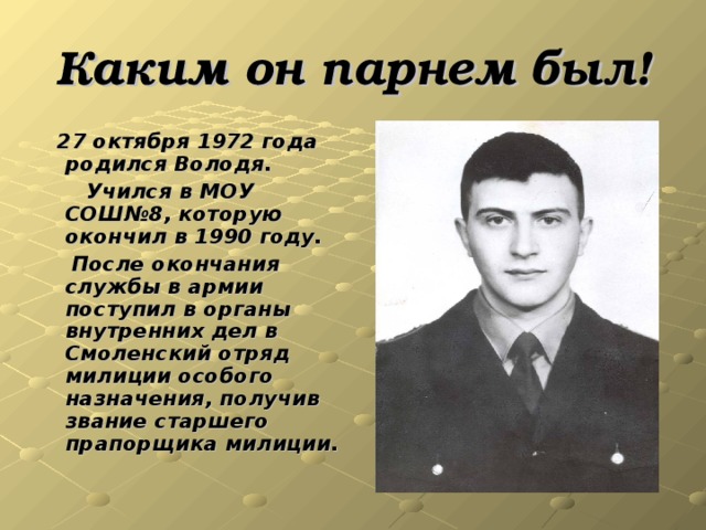 Каким он парнем был !  27 октября 1972 года родился  Володя.  Учился в МОУ СОШ№8, которую окончил в 1990 году.  После окончания службы в  армии поступил в органы внутренних дел в Смоленский отряд милиции особого назначения, получив звание старшего прапорщика милиции.