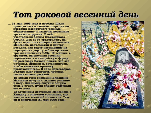 Тот роковой весенний день ... 31 мая 1996 года в посёлке Шали проводилась плановая операция по проверке паспортного режима, обнаружению и изъятию незаконно хранимого оружия. В ней участвовали бойцы Смоленского ОМОНа. Два БТРа «федералов», на броне одного из которых находился Максаков, подъезжали к центру поселка, как вдруг неожиданно на перекрестке дорогу заблокировали три милицейских УАЗа. Из машин, с оружием, выскочили боевики, переодетые в милицейскую форму. По разговору Володя понял, что это чеченцы. Пришлось остановиться, чтобы выяснить причину происходящего… В ходе переговоров Володя смог обхитрить чеченца, послав сигнал ракетой.  Во время этой операции Владимир Максаков получил сильное ранение в ногу. Владимир ощутил острую боль в стопе. Пули словно отделили его от ноги.  Сослуживцы доставили Максакова в Ханкалу в тяжелом состоянии, где находился военный госпиталь. Там он и скончался 31 мая 1996 года.