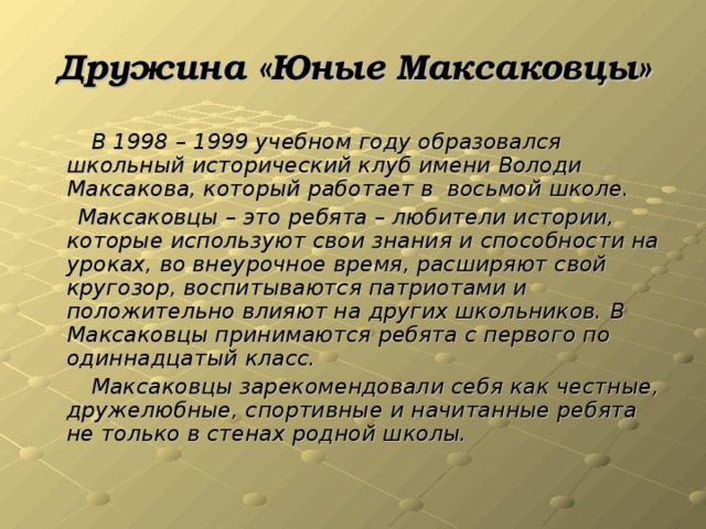 Дружина «Юные Максаковцы»  В 1998 – 1999 учебном году образовался школьный исторический клуб имени Володи Максакова, который работает в восьмой школе.  Максаковцы – это ребята – любители истории, которые используют свои знания и способности на уроках, во внеурочное время, расширяют свой кругозор, воспитываются патриотами и положительно влияют на других школьников. В Максаковцы принимаются ребята с первого по одиннадцатый класс.  Максаковцы зарекомендовали себя как честные, дружелюбные, спортивные и начитанные ребята не только в стенах родной школы.