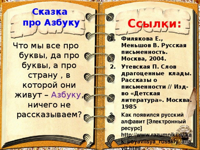 Сказка про Азбуку   Ссылки: Филякова Е., Меньшов В. Русская письменность. Москва, 2004. Утевская П. Слов драгоценные клады. Рассказы о письменности // Изд-во «Детская литература». Москва. 1985 Как появился русский алфавит [ Электронный ресурс ] http://www.razumniki.ru/kak_poyavilsya_russkiy_alfavit.html   Что мы все про буквы, да про буквы, а про страну , в которой они живут – Азбуку , ничего не рассказываем?