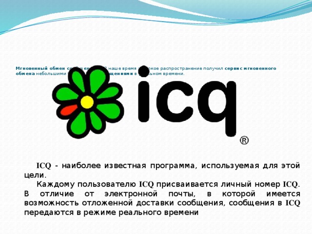 Мгновенный обмен сообщениями В наше время широкое распространение получил сервис мгновенного обмена небольшими текстовыми сообщениями в реальном времени.    ICQ  - наиболее известная программа, используемая для этой цели. Каждому пользователю ICQ  присваивается личный номер ICQ . В отличие от электронной почты, в которой имеется возможность отложенной доставки сообщения, сообщения в ICQ передаются в режиме реального времени