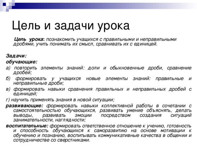 Цель урока :  познакомить учащихся с правильными и неправильными дробями, учить понимать их смысл, сравнивать их с единицей.  Задачи: обучающие:  а) повторить элементы знаний: доли и обыкновенные дроби, сравнение дробей; б) формировать у учащихся новые элементы знаний: правильные и неправильные дроби; в) формировать навыки сравнения правильных и неправильных дробей с единицей; г) научить применять знания в новой ситуации; развивающие:  формировать навыки коллективной работы в сочетании с самостоятельностью обучающихся,  развивать умение объяснять, делать выводы, развивать эмоции посредством создания ситуаций занимательности, наглядности; воспитательные: формировать ответственное отношение к учению, готовность и способность обучающихся к саморазвитию на основе мотивации к обучению и познанию,  воспитывать коммуникативные качества в общении и сотрудничестве со сверстниками.