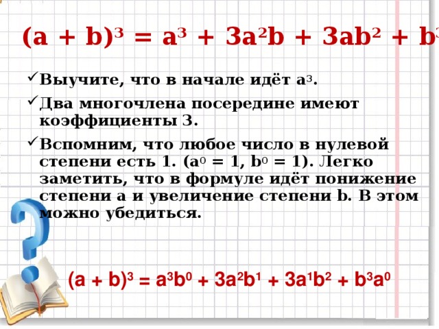 (a + b) 3 = a 3 + 3a 2 b + 3ab 2 + b 3 Выучите, что в начале идёт a 3 . Два многочлена посередине имеют коэффициенты 3. Вспомним, что любое число в нулевой степени есть 1. (a 0 = 1, b 0 = 1). Легко заметить, что в формуле идёт понижение степени a и увеличение степени b. В этом можно убедиться.  (a + b) 3 = a 3 b 0 + 3a 2 b 1 + 3a 1 b 2 + b 3 a 0