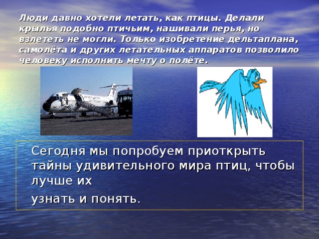 Люди давно хотели летать, как птицы. Делали крылья подобно птичьим, нашивали перья, но взлететь не могли. Только изобретение дельтаплана, самолёта и других летательных аппаратов позволило человеку исполнить мечту о полёте.     Сегодня мы попробуем приоткрыть тайны удивительного мира птиц, чтобы лучше их  узнать и понять.