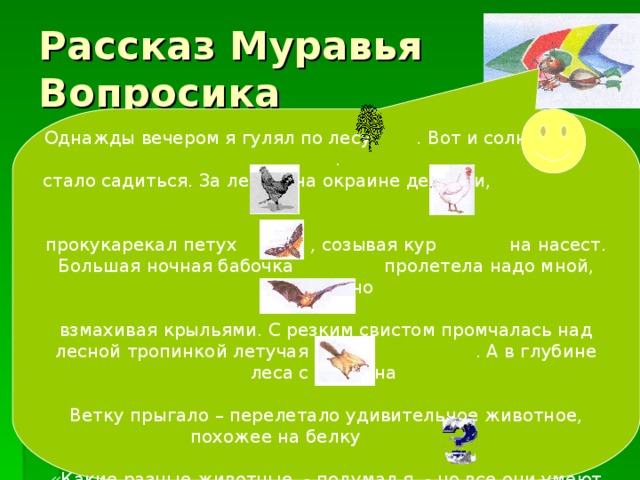 Однажды вечером я гулял по лесу . Вот и солнышко . стало садиться. За лесом, на окраине деревни, прокукарекал петух , созывая кур на насест. Большая ночная бабочка пролетела надо мной, бесшумно взмахивая крыльями. С резким свистом промчалась над лесной тропинкой летучая мышь . А в глубине леса с ветки на Ветку прыгало – перелетало удивительное животное, похожее на белку . «Какие разные животные, - подумал я, - но все они умеют летать… Наверное, все они птицы». А вы как думаете, ребята Рассказ Муравья Вопросика