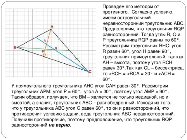 Проведем его методом от противного.  Согласно условию, имеем остроугольный неравносторонний треугольник АВС. Предположим, что треугольник RQP равносторонний. Тогда углы R, Q и P треугольника RQP равны по 60°. Рассмотрим треугольник RHC: угол R равен 60°, угол Н равен 90°, треугольник прямоугольный, так как АН – высота, поэтому угол RСH равен 30°.Так как CL – биссектриса, то У прямоугольного треугольника АНС угол САН равен 30°. Рассмотрим треугольник APM: угол P = 60°,  угол А = 30°, поэтому угол АМР = 90°. Таким образом, получаем, что ВМ – является не только медианой, но и высотой, а значит, треугольник АВС – равнобедренный. Исходя из того, что у треугольника АВС угол С равен 60°, то он и равносторонний, что противоречит условию задачи, ведь треугольник АВС неравносторонний. Получили противоречие, поэтому предположение, что треугольник RQP  равносторонний не верно.