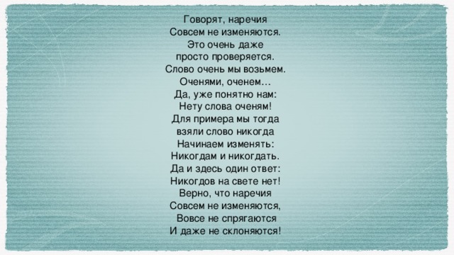 Говорят, наречия Совсем не изменяются. Это очень даже просто проверяется. Слово очень мы возьмем. Оченями, оченем… Да, уже понятно нам: Нету слова оченям! Для примера мы тогда взяли слово никогда Начинаем изменять: Никогдам и никогдать. Да и здесь один ответ: Никогдов на свете нет! Верно, что наречия Совсем не изменяются,  Вовсе не спрягаются И даже не склоняются!