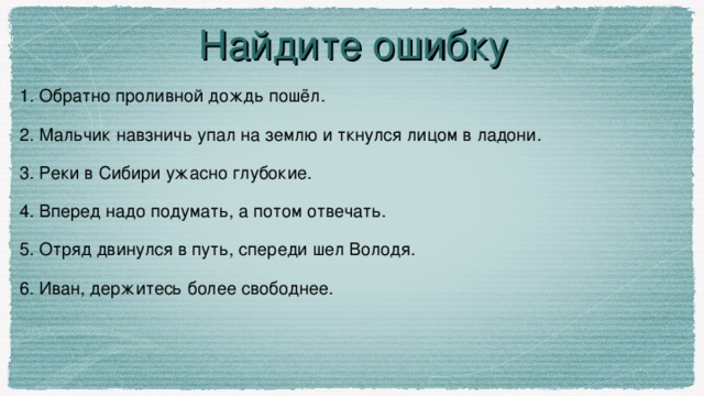 Найдите ошибку 1. Обратно проливной дождь пошёл. 2. Мальчик навзничь упал на землю и ткнулся лицом в ладони. 3. Реки в Сибири ужасно глубокие. 4. Вперед надо подумать, а потом отвечать. 5. Отряд двинулся в путь, спереди шел Володя. 6. Иван, держитесь более свободнее.