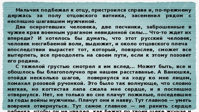 Мальчик подбежал к отцу, пристроился справа и, по-прежнему держась за полу отцовского ватника, засеменил рядом с неспешно шагавшим мужчиной.  Два осиротевших человека, две песчинки, заброшенные в чужие края военным ураганом невиданной силы… Что-то ждет их впереди? И хотелось бы думать, что этот русский человек, человек несгибаемой воли, выдюжит, и около отцовского плеча впоследствии вырастет тот, который, повзрослев, сможет все вытерпеть, все преодолеть на своем пути, если к этому позовет его родина.  С тяжелой грустью смотрел я им вслед… Может быть, все и обошлось бы благополучно при нашем расставанье. А Ванюшка, отойдя несколько шагов, повернулся на ходу ко мне лицом, помахал розовой ручонкой. Это было так волнующе, что словно мягкая, но когтистая лапа сжала мне сердце, и я поспешно отвернулся. Нет, не только во сне плачут пожилые, поседевшие за годы войны мужчины. Плачут они и наяву. Тут главное — уметь вовремя отвернуться. Тут самое главное — не ранить сердце ребенка, чтобы он не увидел, как бежит по твоей щеке жгучая и скупая мужская слеза…