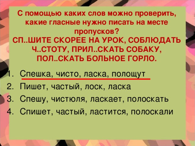 С помощью каких слов можно проверить, какие гласные нужно писать на месте пропусков?  СП..ШИТЕ СКОРЕЕ НА УРОК, СОБЛЮДАТЬ Ч..СТОТУ, ПРИЛ..СКАТЬ СОБАКУ, ПОЛ..СКАТЬ БОЛЬНОЕ ГОРЛО.