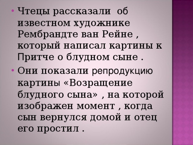 Чтецы рассказали о б известном художнике Рембрандте ван Рейне , который написал картины к П ритче о блудном сыне . Они показали репродукцию картин ы «Возращение блудного сына» , на которой изображен момент , когда сын вернулся домой и отец его простил .