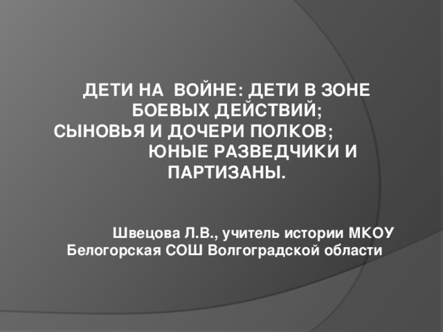 ДЕТИ НА ВОЙНЕ: ДЕТИ В ЗОНЕ БОЕВЫХ ДЕЙСТВИЙ; СЫНОВЬЯ И ДОЧЕРИ ПОЛКОВ; ЮНЫЕ РАЗВЕДЧИКИ И ПАРТИЗАНЫ.    Швецова Л.В., учитель истории МКОУ Белогорская СОШ Волгоградской области