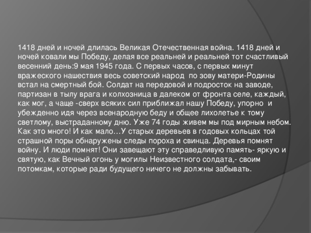 1418 дней и ночей длилась Великая Отечественная война. 1418 дней и ночей ковали мы Победу, делая все реальней и реальней тот счастливый весенний день:9 мая 1945 года. С первых часов, с первых минут вражеского нашествия весь советский народ по зову матери-Родины встал на смертный бой. Солдат на передовой и подросток на заводе, партизан в тылу врага и колхозница в далеком от фронта селе, каждый, как мог, а чаще -сверх всяких сил приближал нашу Победу, упорно и убежденно идя через всенародную беду и общее лихолетье к тому светлому, выстраданному дню. Уже 74 годы живем мы под мирным небом. Как это много! И как мало…У старых деревьев в годовых кольцах той страшной поры обнаружены следы пороха и свинца. Деревья помнят войну. И люди помнят! Они завещают эту справедливую память- яркую и святую, как Вечный огонь у могилы Неизвестного солдата,- своим потомкам, которые ради будущего ничего не должны забывать.