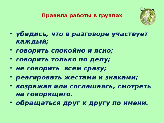 Правила работы в группах   убедись, что в разговоре участвует каждый; говорить спокойно и ясно; говорить только по делу; не говорить всем сразу; реагировать жестами и знаками; возражая или соглашаясь, смотреть на говорящего. обращаться друг к другу по имени.