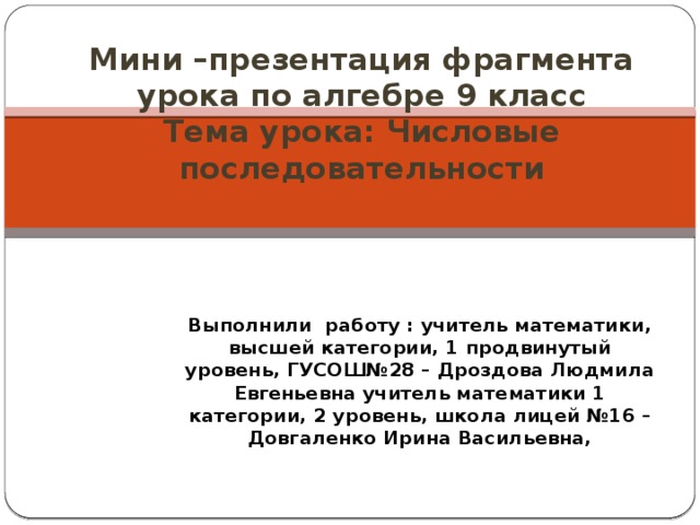 Мини –презентация фрагмента урока по алгебре 9 класс  Тема урока: Числовые последовательности Выполнили работу : учитель математики, высшей категории, 1 продвинутый уровень, ГУСОШ№28 – Дроздова Людмила Евгеньевна учитель математики 1 категории, 2 уровень, школа лицей №16 – Довгаленко Ирина Васильевна,