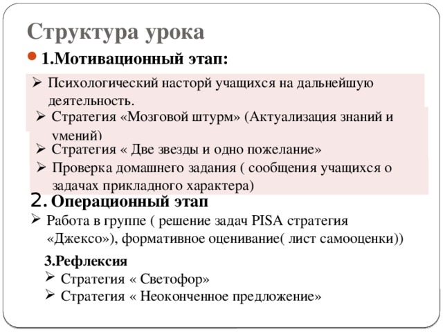 Структура урока 1.Мотивационный этап: Психологический насторй учащихся на дальнейшую деятельность. Стратегия «Мозговой штурм»  (Актуализация знаний и умений) Стратегия « Две звезды и одно пожелание» Проверка домашнего задания ( сообщения учащихся о задачах прикладного характера) 2 . Операционный этап Работа в группе ( решение задач PISA стратегия «Джексо»), формативное оценивание( лист самооценки)) 3.Рефлексия