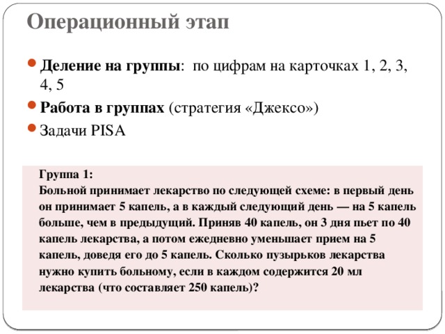 Операционный этап Деление на группы : по цифрам на карточках 1, 2, 3, 4, 5 Работа в группах (стратегия «Джексо») Задачи PISA Группа 1: Больной принимает лекарство по следующей схеме: в первый день он принимает 5 капель, а в каждый следующий день — на 5 капель больше, чем в предыдущий. Приняв 40 капель, он 3 дня пьет по 40 капель лекарства, а потом ежедневно уменьшает прием на 5 капель, доведя его до 5 капель. Сколько пузырьков лекарства нужно купить больному, если в каждом содержится 20 мл лекарства (что составляет 250 капель)?