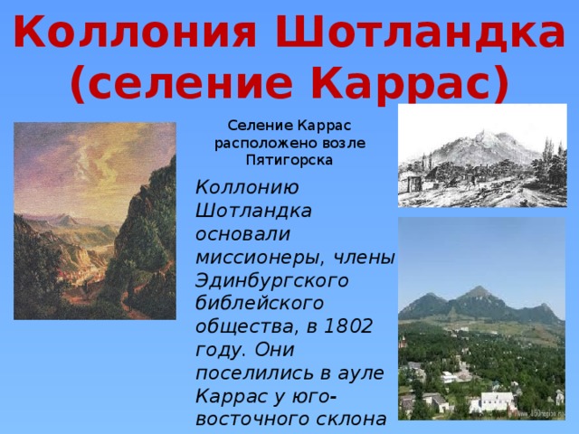 Коллония Шотландка (селение Каррас) Селение Каррас расположено возле Пятигорска Коллонию Шотландка основали миссионеры, члены Эдинбургского библейского общества, в 1802 году. Они поселились в ауле Каррас у юго-восточного склона горы Бештау