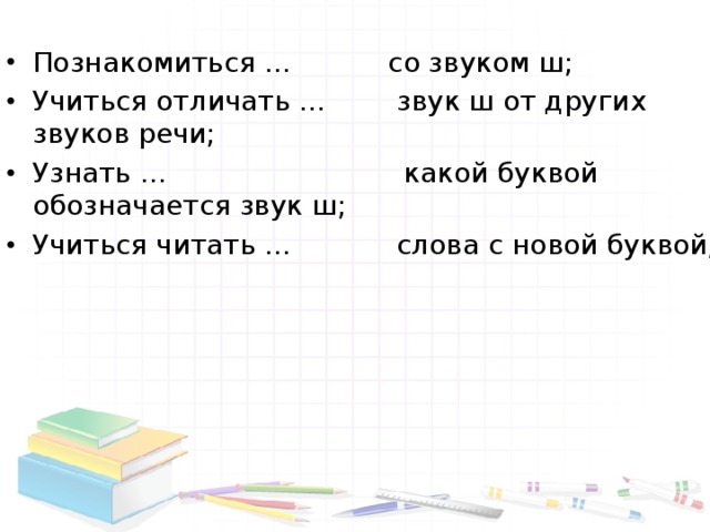 Познакомиться … со звуком ш; Учиться отличать … звук ш от других звуков речи; Узнать … какой буквой обозначается звук ш; Учиться читать … слова с новой буквой;