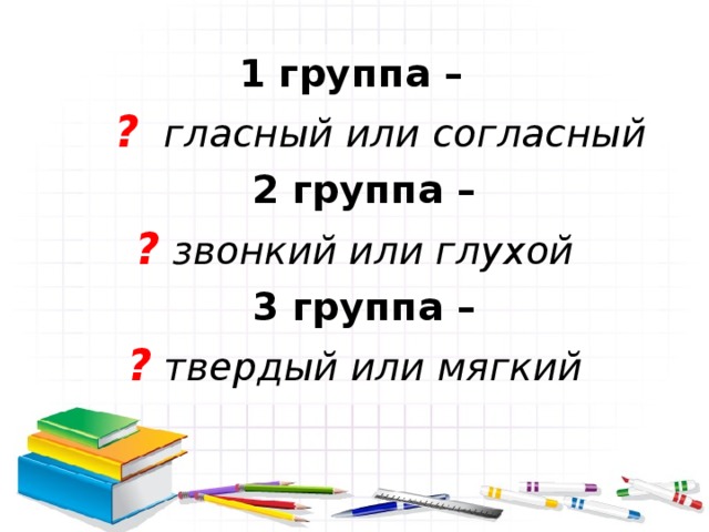 1 группа –  ? гласный или согласный 2 группа –  ? звонкий или глухой 3 группа –  ? твердый или мягкий