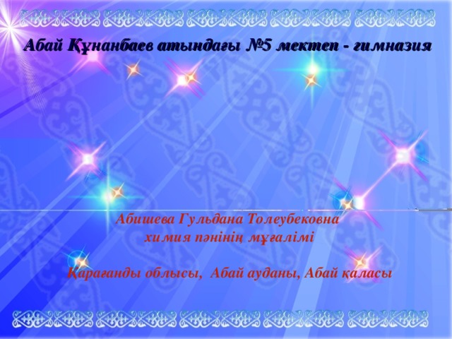 Абай Құнанбаев атындағы №5 мектеп - гимназия Абишева Гульдана Толеубековна химия пәнінің мұғалімі  Қарағанды облысы, Абай ауданы, Абай қаласы