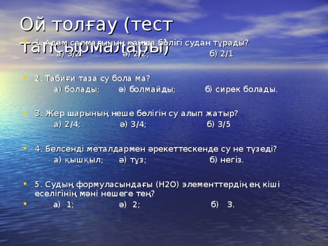 Ой толғау (тест тапсырмалары) 1. Адам салмағының қанша бөлігі судан тұрады?  а) 3/2; ә) 2/2; б) 2/1 2. Табиғи таза су бола ма?  а) болады; ә) болмайды; б) сирек болады. 3. Жер шарының неше бөлігін су алып жатыр?  а) 2/4; ә) 3/4; б) 3/5 4. Белсенді металдармен әрекеттескенде су не түзеді?  а) қышқыл; ә) тұз; б) негіз.