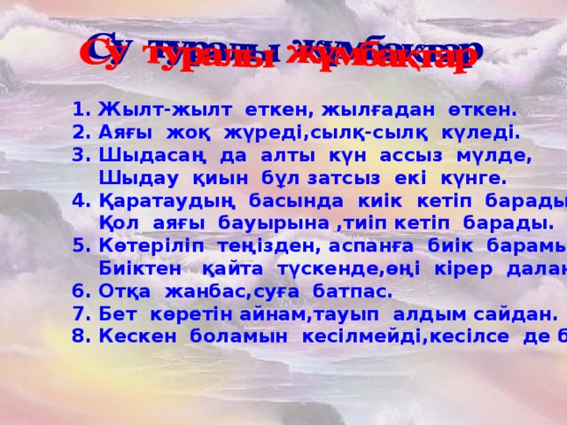 1. Жылт-жылт еткен, жылғадан өткен. 2. Аяғы жоқ жүреді,сылқ-сылқ күледі. 3. Шыдасаң да алты күн ассыз мүлде,  Шыдау қиын бұл затсыз екі күнге. 4. Қаратаудың басында киік кетіп барады,  Қол аяғы бауырына ,тиіп кетіп барады. 5. Көтеріліп теңізден, аспанға биік барамын  Биіктен қайта түскенде,өңі кірер даланың. 6.Отқа жанбас,суға батпас. 7. Бет көретін айнам,тауып алдым сайдан. 8.Кескен боламын кесілмейді,кесілсе  де бөлінбейді.   1. Жылт-жылт еткен, жылғадан өткен.  2. Аяғы жоқ жүреді,сылқ-сылқ күледі.  3. Шыдасаң да алты күн ассыз мүлде,  Шыдау қиын бұл затсыз екі күнге.  4. Қаратаудың басында киік кетіп барады,  Қол аяғы бауырына ,тиіп кетіп барады.  5. Көтеріліп теңізден, аспанға биік барамын  Биіктен қайта түскенде,өңі кірер даланың.  6. Отқа жанбас,суға батпас.  7. Бет көретін айнам,тауып алдым сайдан.  8. Кескен боламын кесілмейді,кесілсе  де бөлінбейді