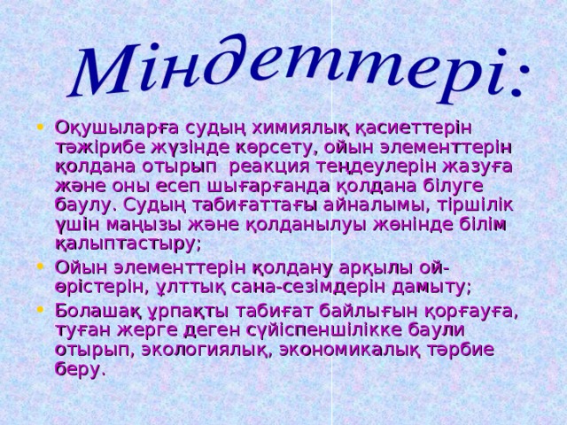 Оқушыларға судың химиялық қасиеттерін тәжірибе жүзінде көрсету, ойын элементтерін қолдана отырып реакция теңдеулерін жазуға және оны есеп шығарғанда қолдана білуге баулу. Судың табиғаттағы айналымы, тіршілік үшін маңызы және қолданылуы жөнінде білім қалыптастыру; Ойын элементтерін қолдану арқылы ой-өрістерін, ұлттық сана-сезімдерін дамыту; Болашақ ұрпақты табиғат байлығын қорғауға, туған жерге деген сүйіспеншілікке баули отырып, экологиялық, экономикалық тәрбие беру.