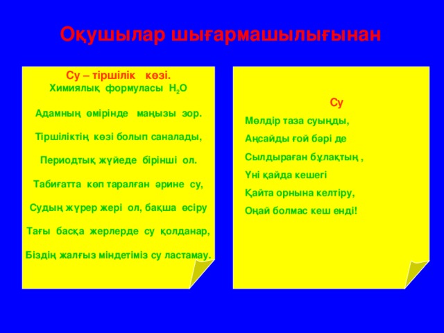 Оқушылар шығармашылығынан Су – тіршілік көзі. Химиялық формуласы Н 2 О  Адамның өмірінде маңызы зор.  Тіршіліктің көзі болып саналады,  Периодтық жүйеде бірінші ол.  Табиғатта көп таралған әрине су,  Судың жүрер жері ол, бақша өсіру  Тағы басқа жерлерде су қолданар,  Біздің жалғыз міндетіміз су ластамау. Су Мөлдір таза суыңды, Аңсайды ғой бәрі де Сылдыраған бұлақтың , Үні қайда кешегі Қайта орнына келтіру, Оңай болмас кеш енді!