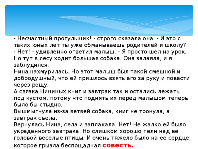 - Несчастный прогульщик! - строго сказала она. - И это с таких юных лет ты уже обманываешь родителей и школу? - Нет! - удивленно ответил малыш. - Я просто шел на урок. Но тут в лесу ходит большая собака. Она залаяла, и я заблудился. Нина нахмурилась. Но этот малыш был такой смешной и добродушный, что ей пришлось взять его за руку и повести через рощу. А связка Нининых книг и завтрак так и остались лежать под кустом, потому что поднять их перед малышом теперь было бы стыдно. Вышмыгнула из-за ветвей собака, книг не тронула, а завтрак съела. Вернулась Нина, села и заплакала. Нет! Не жалко ей было украденного завтрака. Но слишком хорошо пели над ее головой веселые птицы. И очень тяжело было на ее сердце, которое грызла беспощадная совесть.