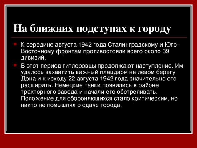 На ближних подступах к городу  К середине августа 1942 года Сталинградскому и Юго-Восточному фронтам противостояли всего около 39 дивизий. В этот период гитлеровцы продолжают наступление. Им удалось захватить важный плацдарм на левом берегу Дона и к исходу 22 августа 1942 года значительно его расширить. Немецкие танки появились в районе тракторного завода и начали его обстреливать. Положение для обороняющихся стало критическим, но никто не помышлял о сдаче города.