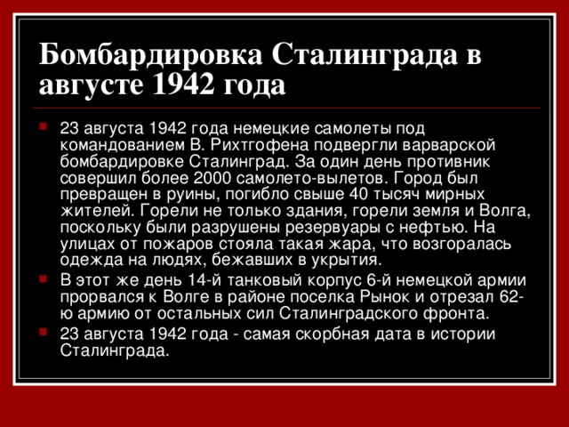 Бомбардировка Сталинграда в августе 1942 года  23 августа 1942 года немецкие самолеты под командованием В. Рихтгофена подвергли варварской бомбардировке Сталинград. За один день противник совершил более 2000 самолето-вылетов. Город был превращен в руины, погибло свыше 40 тысяч мирных жителей. Горели не только здания, горели земля и Волга, поскольку были разрушены резервуары с нефтью. На улицах от пожаров стояла такая жара, что возгоралась одежда на людях, бежавших в укрытия. В этот же день 14-й танковый корпус 6-й немецкой армии прорвался к Волге в районе поселка Рынок и отрезал 62-ю армию от остальных сил Сталинградского фронта. 23 августа 1942 года - самая скорбная дата в истории Сталинграда.