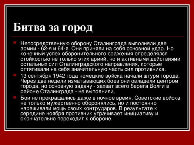 Битва за город  Непосредственную оборону Сталинграда выполняли две армии - 62-я и 64-я. Они приняли на себя основной удар. Но конечный успех оборонительного сражения определялся стойкостью не только этих армий, но и активными действиями остальных сил Сталинградского направления, которые оттягивали на себя значительную часть сил противника. 13 сентября 1942 года немецкие войска начали штурм города. Через две недели изматывающих боев они овладели центром города, но основную задачу - захват всего берега Волги в районе Сталинграда - не выполнили. Бои не прекращались даже в ночное время. Советские войска не только мужественно оборонялись, но и постоянно наращивали мощь своих контрударов. В результате к середине ноября противник утрачивает инициативу и окончательно переходит к обороне.