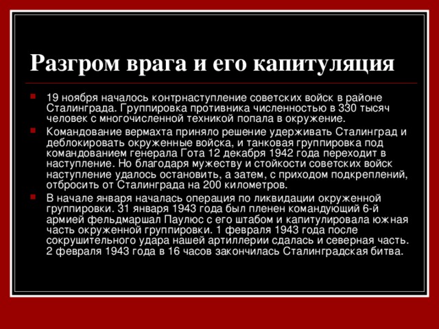 Разгром врага и его капитуляция  19 ноября началось контрнаступление советских войск в районе Сталинграда. Группировка противника численностью в 330 тысяч человек с многочисленной техникой попала в окружение. Командование вермахта приняло решение удерживать Сталинград и деблокировать окруженные войска, и танковая группировка под командованием генерала Гота 12 декабря 1942 года переходит в наступление. Но благодаря мужеству и стойкости советских войск наступление удалось остановить, а затем, с приходом подкреплений, отбросить от Сталинграда на 200 километров. В начале января началась операция по ликвидации окруженной группировки. 31 января 1943 года был пленен командующий 6-й армией фельдмаршал Паулюс с его штабом и капитулировала южная часть окруженной группировки. 1 февраля 1943 года после сокрушительного удара нашей артиллерии сдалась и северная часть. 2 февраля 1943 года в 16 часов закончилась Сталинградская битва.