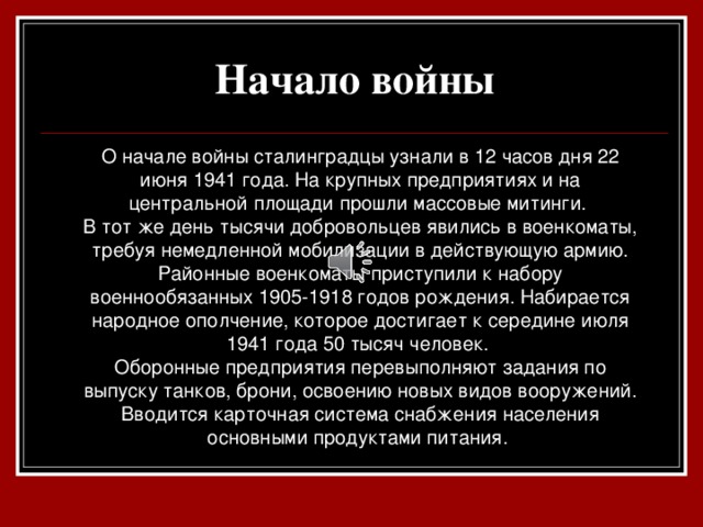 Начало войны  О начале войны сталинградцы узнали в 12 часов дня 22 июня 1941 года. На крупных предприятиях и на центральной площади прошли массовые митинги. В тот же день тысячи добровольцев явились в военкоматы, требуя немедленной мобилизации в действующую армию. Районные военкоматы приступили к набору военнообязанных 1905-1918 годов рождения. Набирается народное ополчение, которое достигает к середине июля 1941 года 50 тысяч человек. Оборонные предприятия перевыполняют задания по выпуску танков, брони, освоению новых видов вооружений. Вводится карточная система снабжения населения основными продуктами питания.