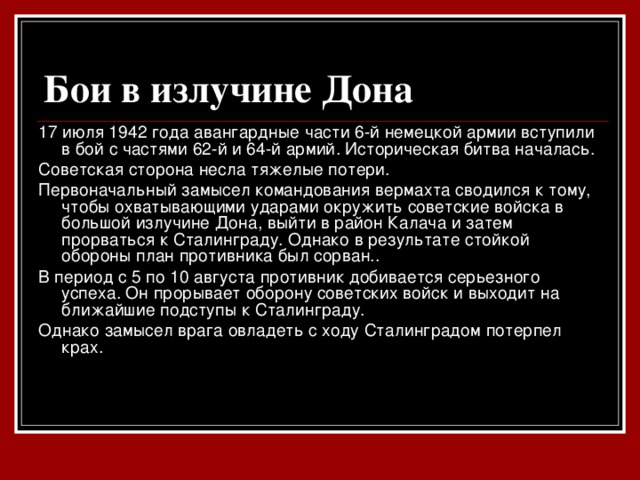 Бои в излучине Дона  17 июля 1942 года авангардные части 6-й немецкой армии вступили в бой с частями 62-й и 64-й армий. Историческая битва началась. Советская сторона несла тяжелые потери. Первоначальный замысел командования вермахта сводился к тому, чтобы охватывающими ударами окружить советские войска в большой излучине Дона, выйти в район Калача и затем прорваться к Сталинграду. Однако в результате стойкой обороны  план противника был сорван.. В период с 5 по 10 августа противник добивается серьезного успеха. Он прорывает оборону советских войск и выходит на ближайшие подступы к Сталинграду. Однако замысел врага овладеть с ходу Сталинградом потерпел крах.