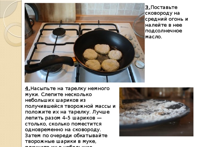 3. Поставьте сковороду на средний огонь и налейте в нее подсолнечное масло. 4. Насыпьте на тарелку немного муки. Слепите несколько небольших шариков из получившейся творожной массы и положите их на тарелку. Лучше лепить разом 4–5 шариков — столько, сколько поместится одновременно на сковороду. Затем по очереди обкатывайте творожные шарики в муке, плющите их в небольшие лепешки (они не должны быть слишком тонкие) и выкладывайте на сковороду.