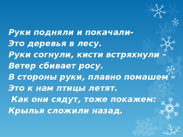 Руки подняли и покачали-  Это деревья в лесу.  Руки согнули, кисти встряхнули –  Ветер сбивает росу.  В стороны руки, плавно помашем –  Это к нам птицы летят.  Как они сядут, тоже покажем:  Крылья сложили назад.