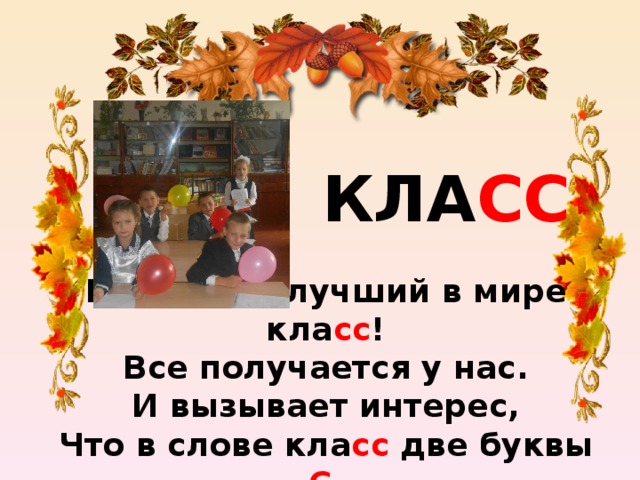 КЛА СС Мы самый лучший в мире кла сс !  Все получается у нас.  И вызывает интерес,  Что в слове кла сс две буквы С .