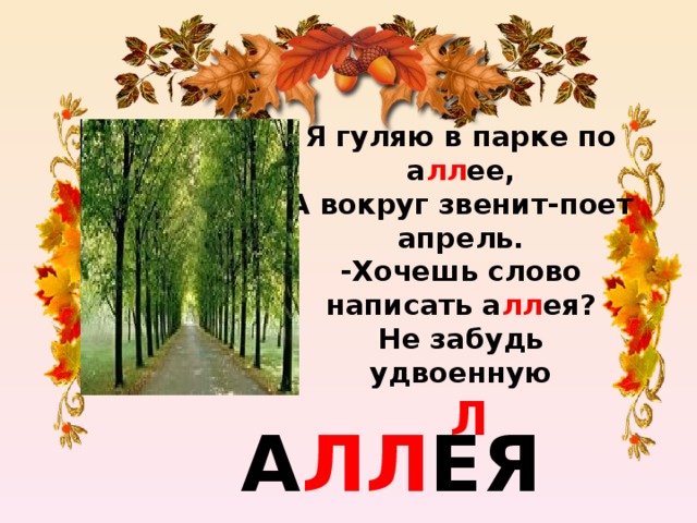 Я гуляю в парке по а лл ее,  А вокруг звенит-поет апрель.  -Хочешь слово написать а лл ея?  Не забудь удвоенную   Л    А ЛЛ ЕЯ