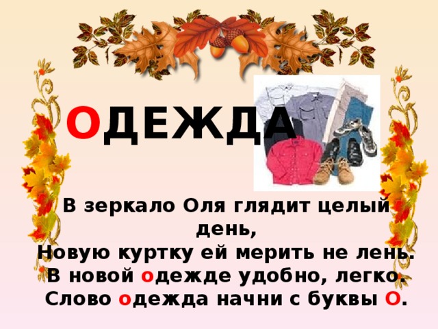 О ДЕЖДА В зеркало Оля глядит целый день,  Новую куртку ей мерить не лень.  В новой о дежде удобно, легко.  Слово о дежда начни с буквы О .