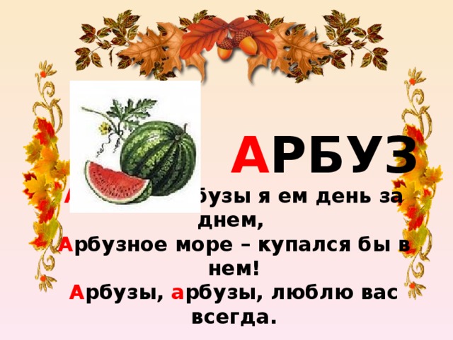 А РБУЗ А рбузы, а рбузы я ем день за днем,  А рбузное море – купался бы в нем!  А рбузы, а рбузы, люблю вас всегда.  Слово а рбуз начинай с буквы а .