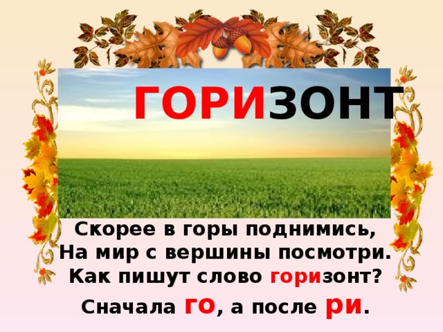 ГОРИ ЗОНТ Скорее в горы поднимись,  На мир с вершины посмотри.  Как пишут слово гори зонт?  Сначала го , а после ри .