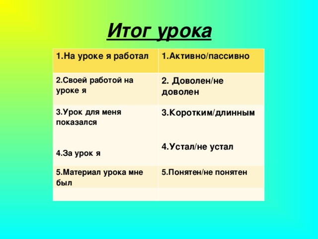 Итог урока 1.На уроке я работал 1.Активно/пассивно 2.Своей работой на уроке я 2. Доволен/не доволен 3.Урок для меня показался 4.За урок я 3.Коротким/длинным 4.Устал/не устал 5.Материал урока мне был 5.Понятен/не понятен