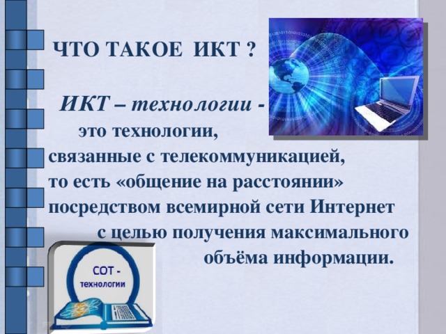 ЧТО ТАКОЕ ИКТ ?  ИКТ – технологии -  это технологии, связанные с телекоммуникацией, то есть «общение на расстоянии» посредством всемирной сети Интернет с целью получения максимального объёма информации.