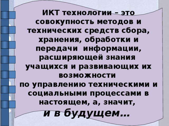 ИКТ технологии – это совокупность методов и технических средств сбора, хранения, обработки и передачи информации, расширяющей знания учащихся и развивающих их возможности по управлению техническими и социальными процессами в настоящем, а, значит, и в будущем…