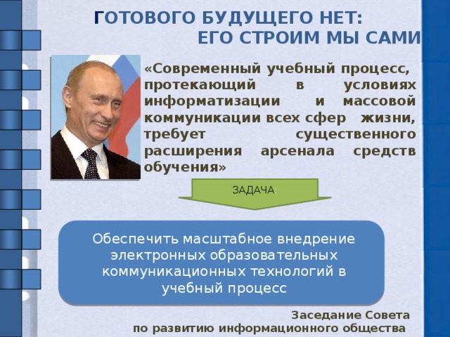 Г ОТОВОГО БУДУЩЕГО НЕТ:  ЕГО СТРОИМ МЫ САМИ   « Современный учебный процесс,  протекающий в условиях информатизации и массовой коммуникации всех сфер жизни, требует существенного расширения арсенала средств обучения » ЗАДАЧА : Актуальность соц заказа определена Медведевы Обеспечить масштабное внедрение электронных образовательных коммуникационных технологий в учебный процесс Заседание Совета по развитию информационного общества