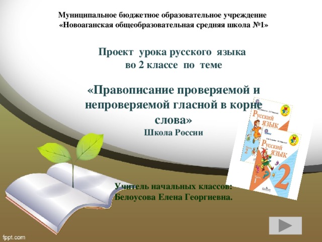 Муниципальное бюджетное образовательное учреждение  «Новоаганская общеобразовательная средняя школа №1»   Проект урока русского языка во 2 классе по теме   «Правописание проверяемой и непроверяемой гласной в корне слова» Школа России   Учитель начальных классов:  Белоусова Елена Георгиевна.